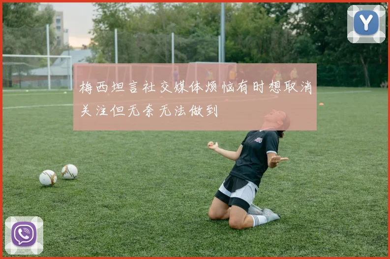 梅西坦言社交媒体烦恼有时想取消关注但无奈无法做到