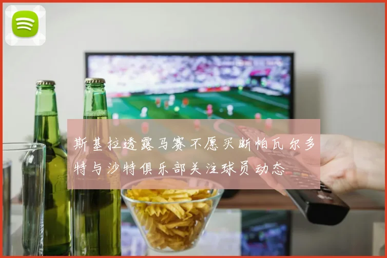 斯基拉透露马赛不愿买断帕瓦尔多特与沙特俱乐部关注球员动态