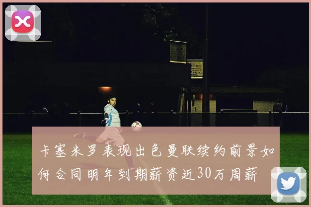 卡塞米罗表现出色曼联续约前景如何合同明年到期薪资近30万周薪