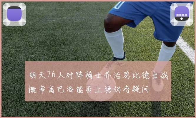 明天76人对阵骑士乔治恩比德出战概率高巴洛能否上场仍存疑问