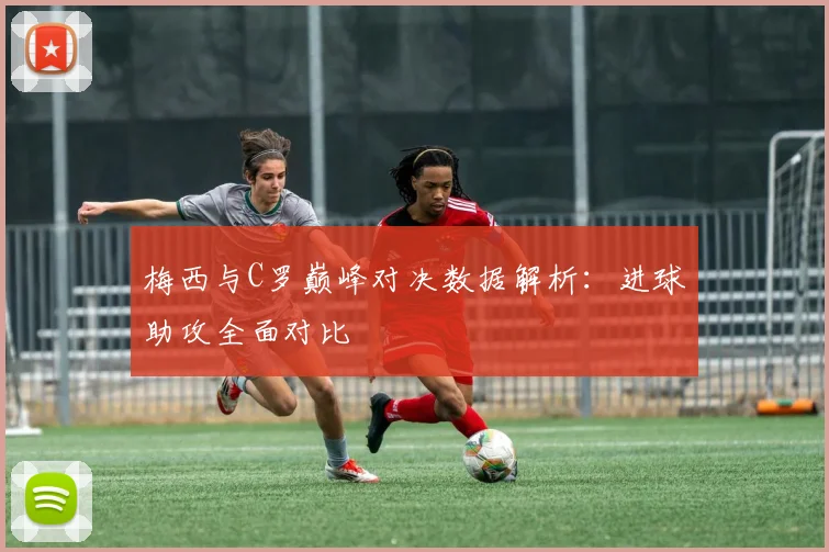 梅西与C罗巅峰对决数据解析：进球助攻全面对比