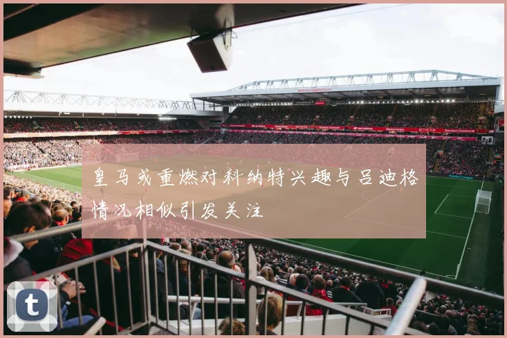皇马或重燃对科纳特兴趣与吕迪格情况相似引发关注