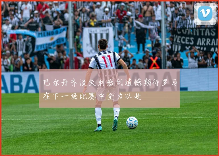 巴尔丹齐谈失利感到遗憾期待罗马在下一场比赛中全力以赴