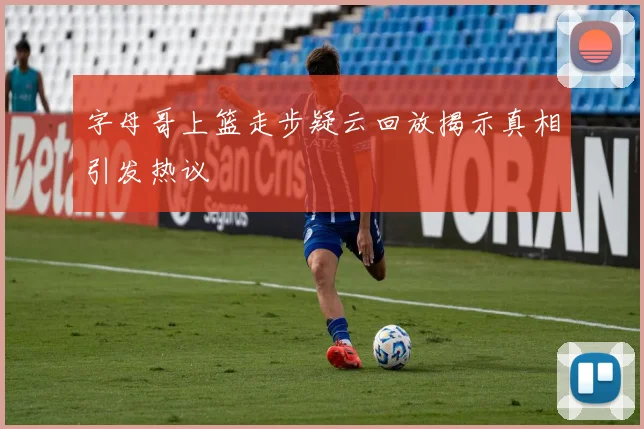 字母哥上篮走步疑云回放揭示真相引发热议