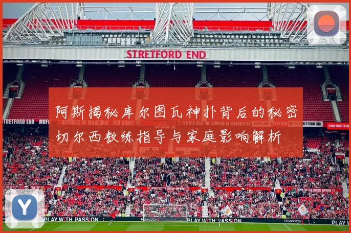 阿斯揭秘库尔图瓦神扑背后的秘密切尔西教练指导与家庭影响解析