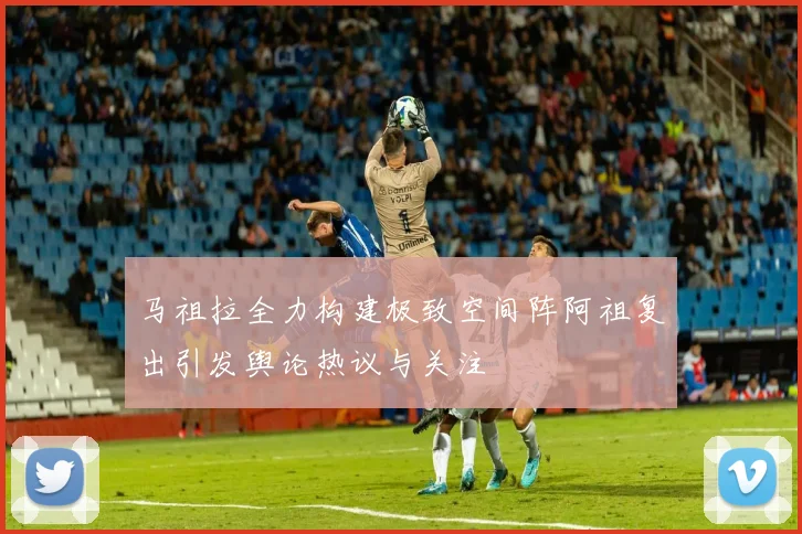 马祖拉全力构建极致空间阵阿祖复出引发舆论热议与关注