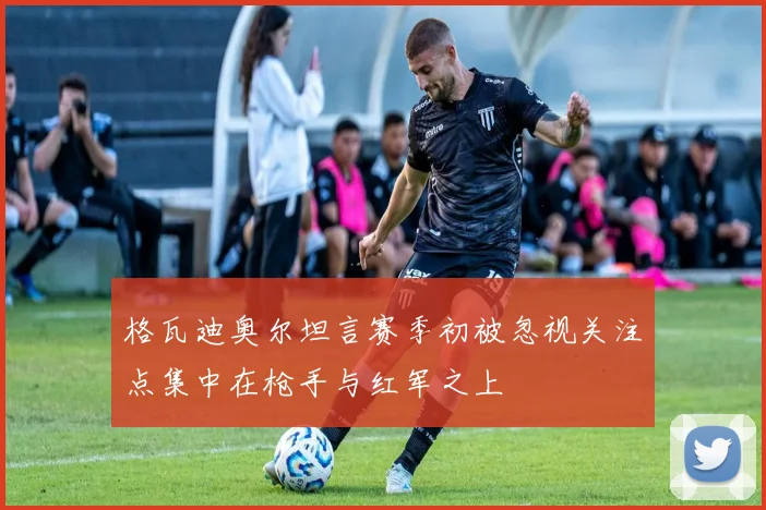 格瓦迪奥尔坦言赛季初被忽视关注点集中在枪手与红军之上