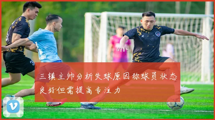 三镇主帅分析失球原因称球员状态良好但需提高专注力