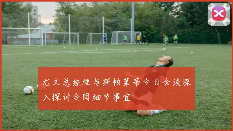 尤文总经理与斯帕莱蒂今日会谈深入探讨合同细节事宜