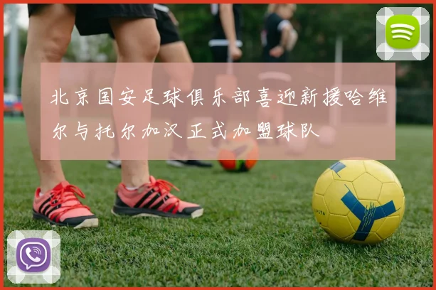 北京国安足球俱乐部喜迎新援哈维尔与托尔加汉正式加盟球队