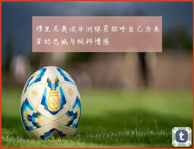 穆里尼奥谈非洲球员称呼自己为老爹的忠诚与纯粹情感