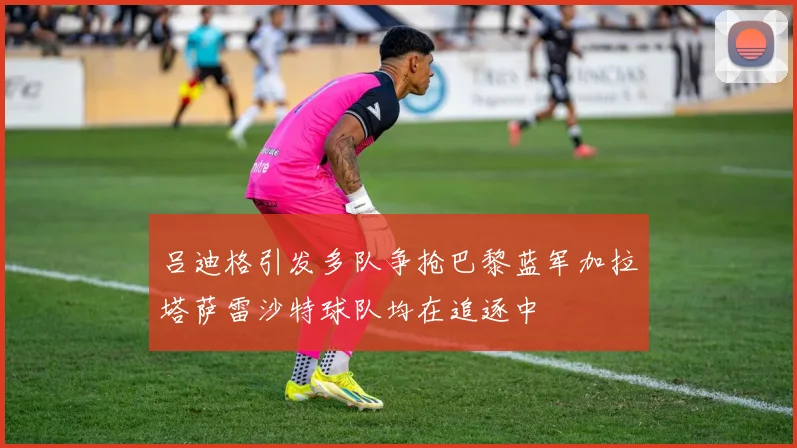 吕迪格引发多队争抢巴黎蓝军加拉塔萨雷沙特球队均在追逐中