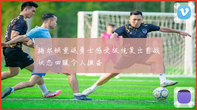 梅尔顿重返勇士感受极佳复出首战状态回暖令人振奋