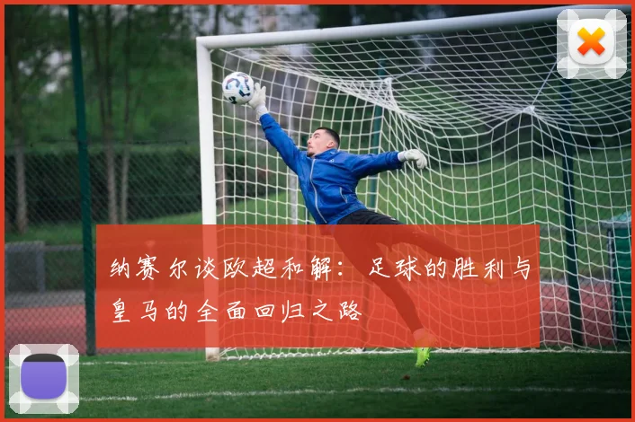 纳赛尔谈欧超和解：足球的胜利与皇马的全面回归之路