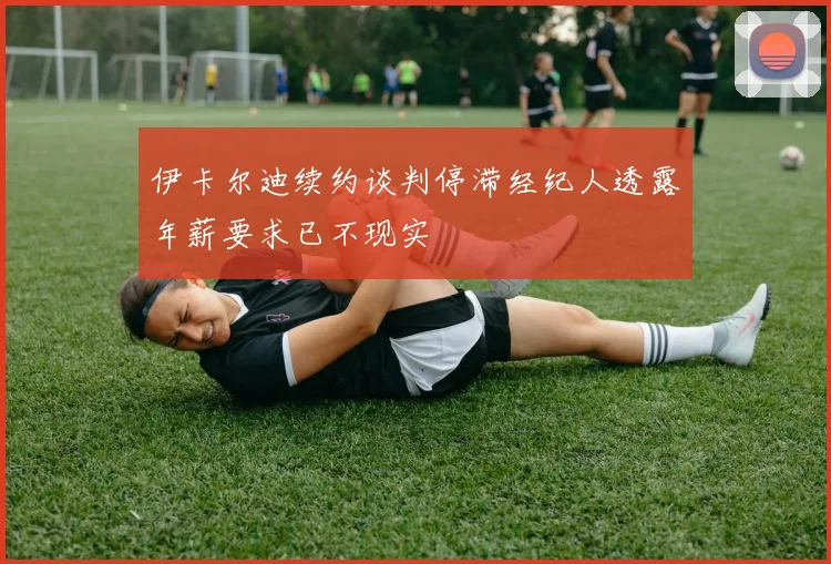 伊卡尔迪续约谈判停滞经纪人透露年薪要求已不现实