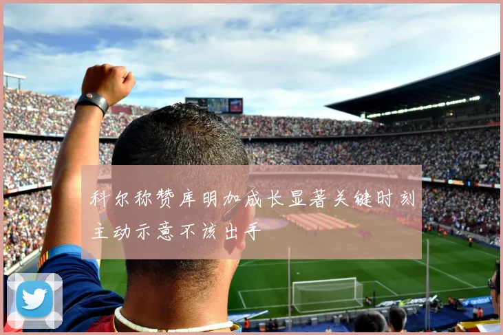 科尔称赞库明加成长显著关键时刻主动示意不该出手