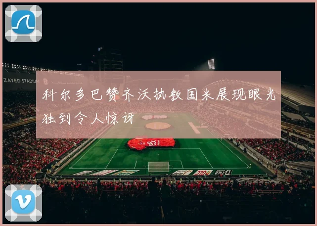 科尔多巴赞齐沃执教国米展现眼光独到令人惊讶
