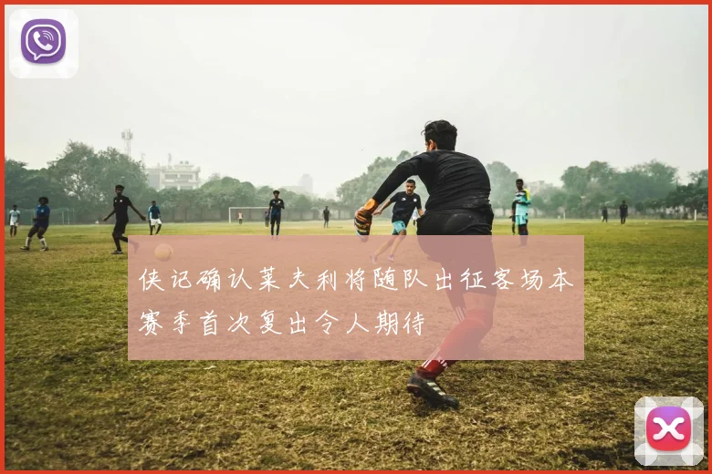 侠记确认莱夫利将随队出征客场本赛季首次复出令人期待