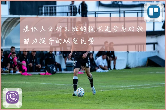 媒体人分析文班的技术进步与对抗能力提升的双重优势