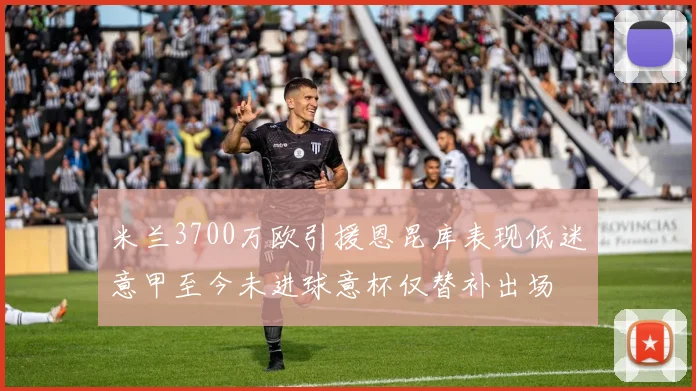 米兰3700万欧引援恩昆库表现低迷意甲至今未进球意杯仅替补出场