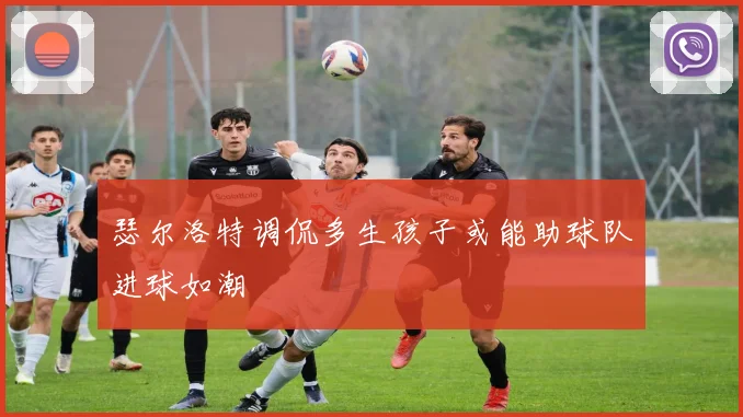 瑟尔洛特调侃多生孩子或能助球队进球如潮