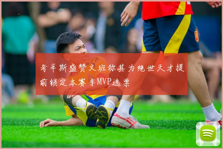 考辛斯盛赞文班称其为绝世天才提前锁定本赛季MVP选票