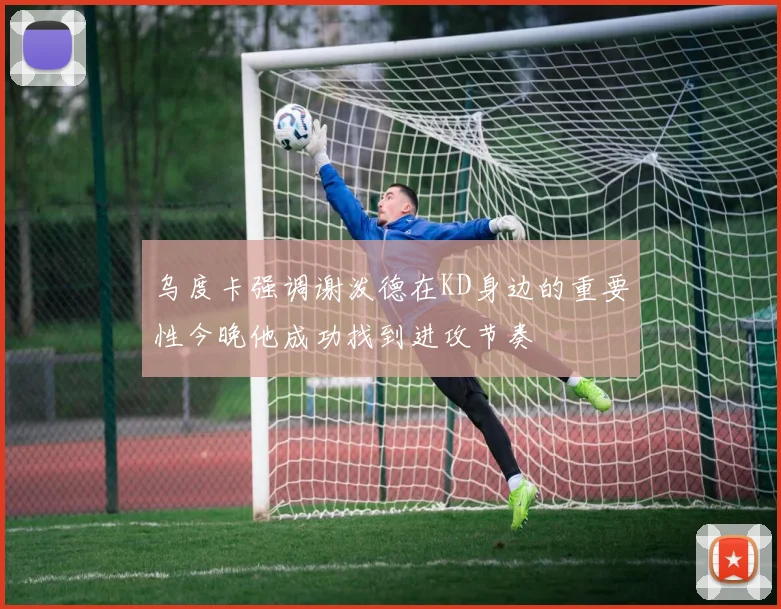 乌度卡强调谢泼德在KD身边的重要性今晚他成功找到进攻节奏
