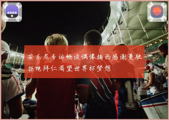 安东尼专访畅谈偶像梅西感谢曼联拒绝拜仁渴望世界杯梦想