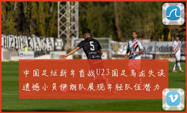 中国足坛新年首战U23国足乌龙失误遗憾小负伊朗队展现年轻队伍潜力